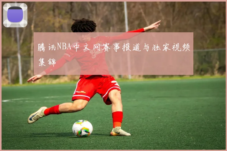腾讯NBA中文网赛事报道与独家视频集锦
