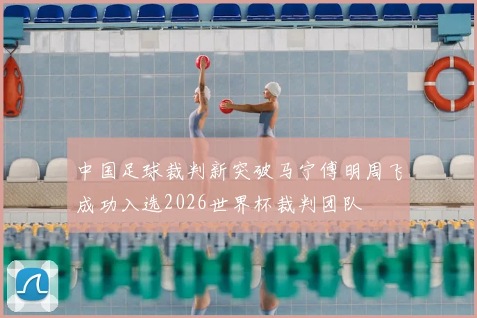 中国足球裁判新突破马宁傅明周飞成功入选2026世界杯裁判团队